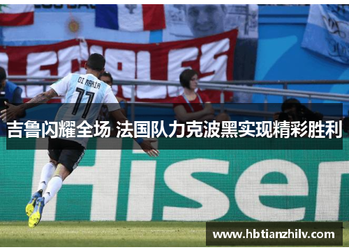 吉鲁闪耀全场 法国队力克波黑实现精彩胜利