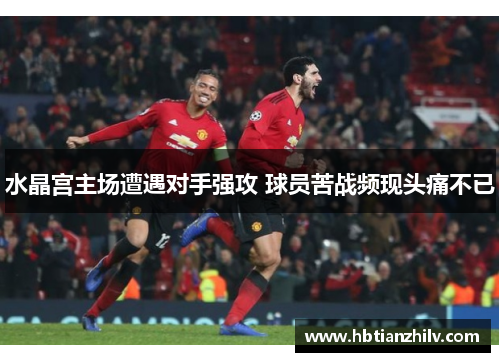 水晶宫主场遭遇对手强攻 球员苦战频现头痛不已