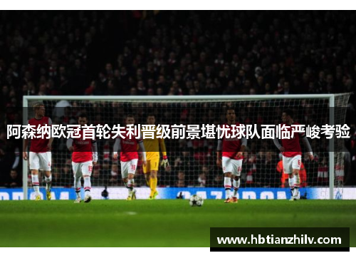 阿森纳欧冠首轮失利晋级前景堪忧球队面临严峻考验