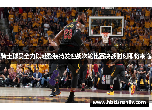 骑士球员全力以赴整装待发迎战次轮比赛决战时刻即将来临