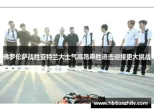 佛罗伦萨战胜亚特兰大士气高昂乘胜追击迎接更大挑战
