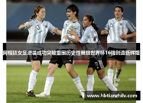 阿根廷女足逆袭成功突破重围历史性晋级世界杯16强创造新辉煌