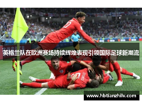英格兰队在欧洲赛场持续辉煌表现引领国际足球新潮流