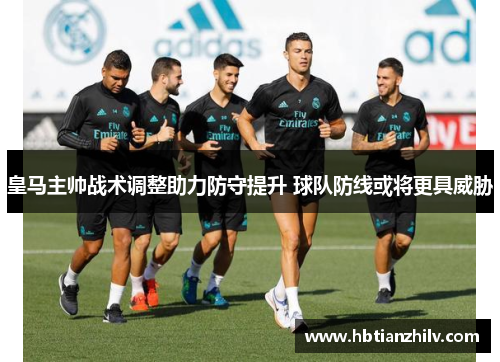 皇马主帅战术调整助力防守提升 球队防线或将更具威胁