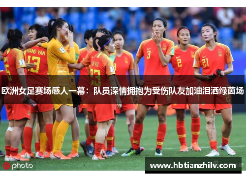欧洲女足赛场感人一幕：队员深情拥抱为受伤队友加油泪洒绿茵场