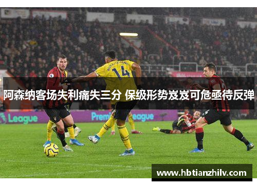 阿森纳客场失利痛失三分 保级形势岌岌可危亟待反弹