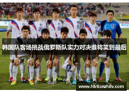 韩国队客场挑战俄罗斯队实力对决谁将笑到最后