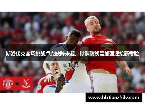 斯洛伐克客场挑战卢克缺阵未起，球队防线需加强迎接新考验